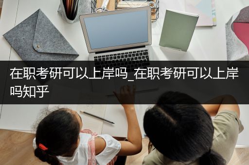 在职考研可以上岸吗_在职考研可以上岸吗知乎