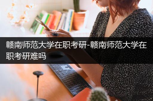 赣南师范大学在职考研-赣南师范大学在职考研难吗