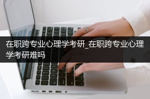 在职跨专业心理学考研_在职跨专业心理学考研难吗