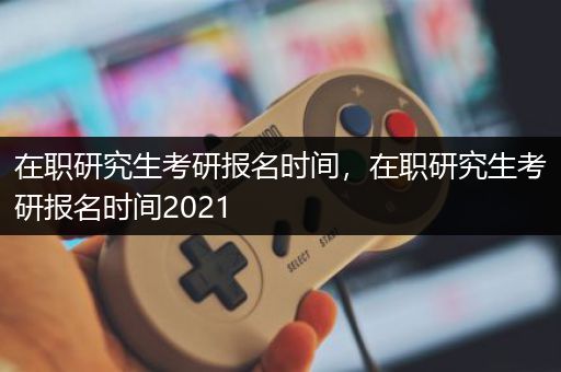 在职研究生考研报名时间，在职研究生考研报名时间2021