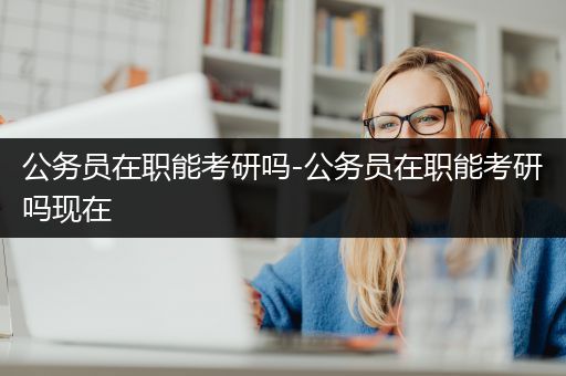 公务员在职能考研吗-公务员在职能考研吗现在