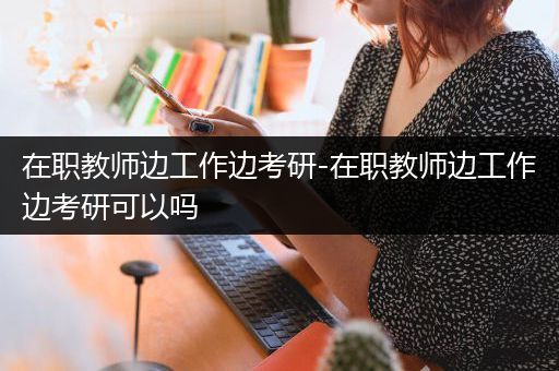 在职教师边工作边考研-在职教师边工作边考研可以吗