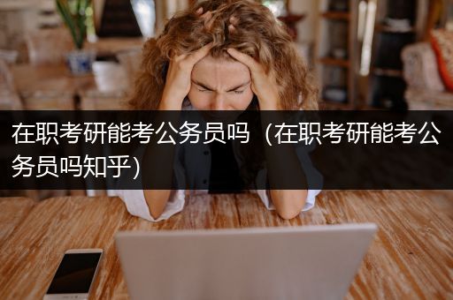 在职考研能考公务员吗（在职考研能考公务员吗知乎）