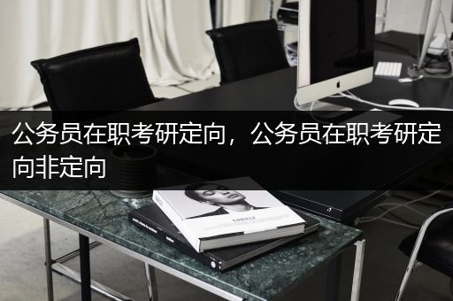 公务员在职考研定向，公务员在职考研定向非定向