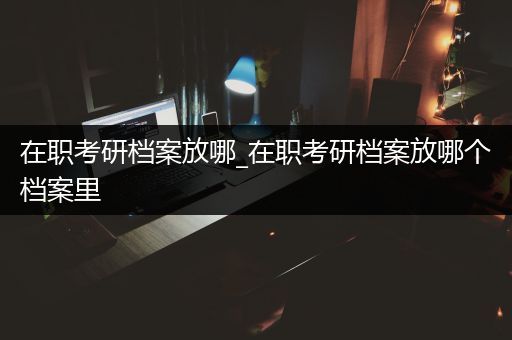 在职考研档案放哪_在职考研档案放哪个档案里