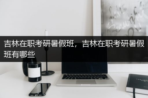 吉林在职考研暑假班，吉林在职考研暑假班有哪些