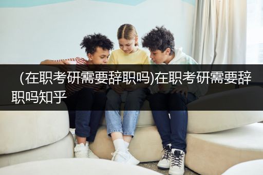 （在职考研需要辞职吗)在职考研需要辞职吗知乎