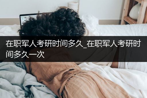 在职军人考研时间多久_在职军人考研时间多久一次