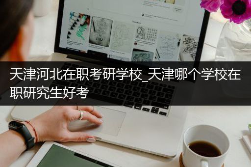 天津河北在职考研学校_天津哪个学校在职研究生好考