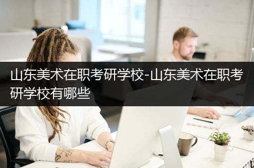 山东美术在职考研学校-山东美术在职考研学校有哪些