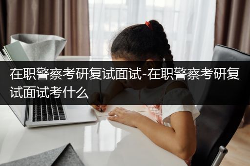 在职警察考研复试面试-在职警察考研复试面试考什么