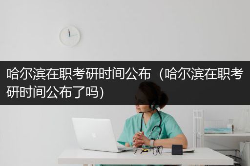 哈尔滨在职考研时间公布（哈尔滨在职考研时间公布了吗）