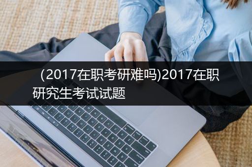 （2017在职考研难吗)2017在职研究生考试试题