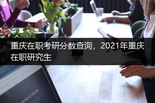 重庆在职考研分数查询，2021年重庆在职研究生