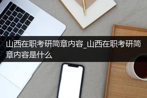 山西在职考研简章内容_山西在职考研简章内容是什么